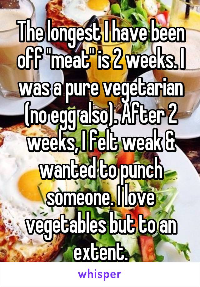 The longest I have been off "meat" is 2 weeks. I was a pure vegetarian (no egg also). After 2 weeks, I felt weak & wanted to punch someone. I love vegetables but to an extent.