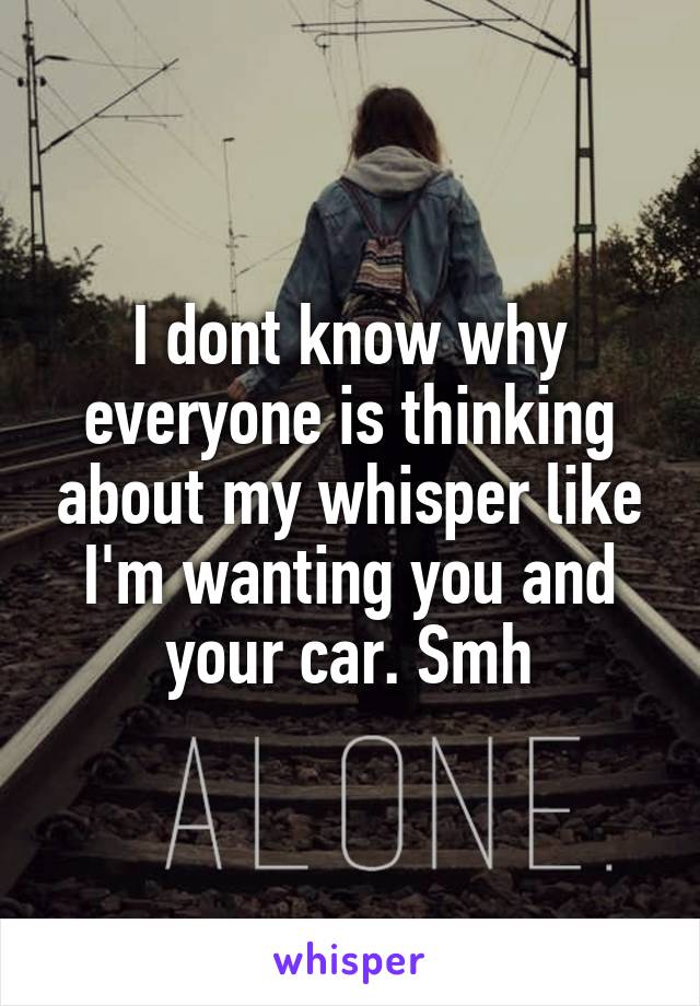 I dont know why everyone is thinking about my whisper like I'm wanting you and your car. Smh