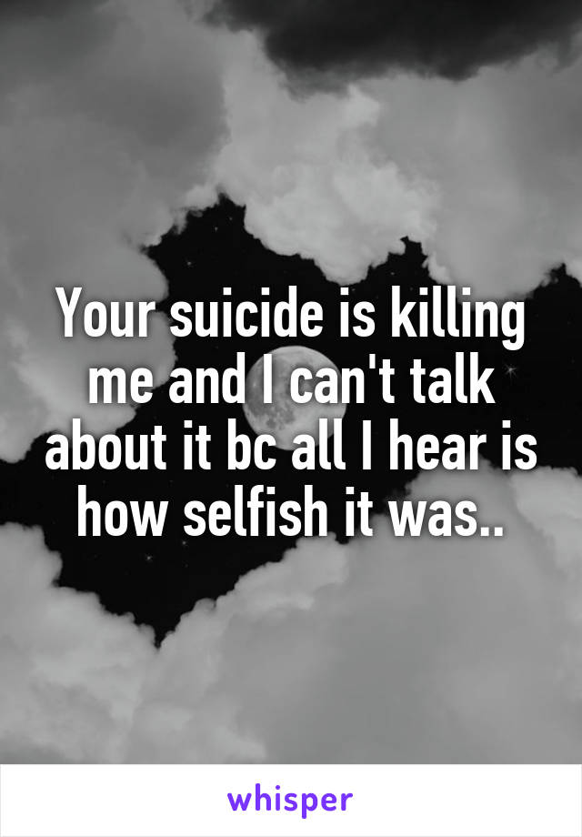 Your suicide is killing me and I can't talk about it bc all I hear is how selfish it was..