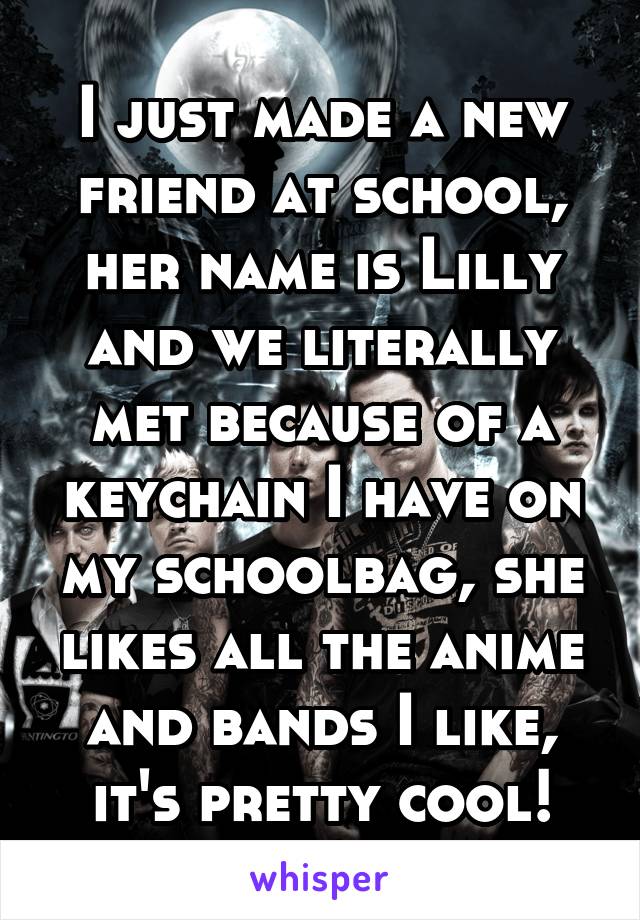 I just made a new friend at school, her name is Lilly and we literally met because of a keychain I have on my schoolbag, she likes all the anime and bands I like, it's pretty cool!