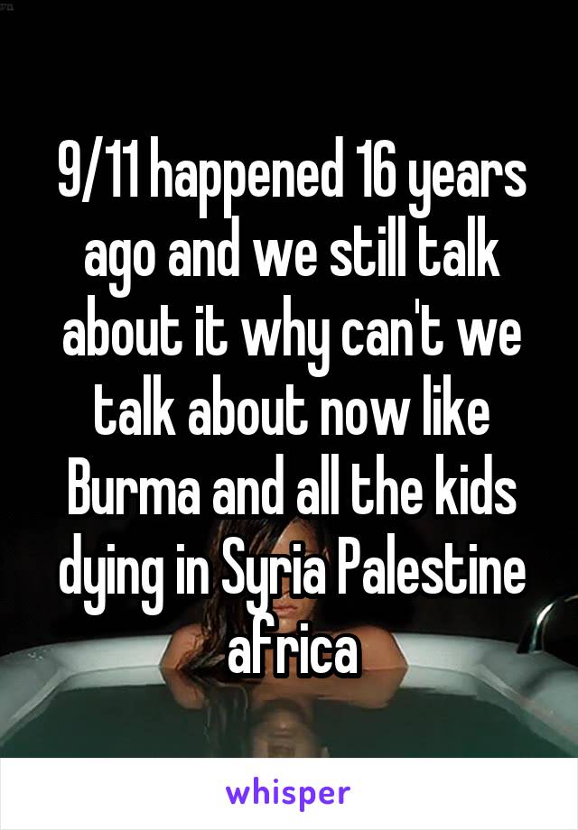 9/11 happened 16 years ago and we still talk about it why can't we talk about now like Burma and all the kids dying in Syria Palestine africa