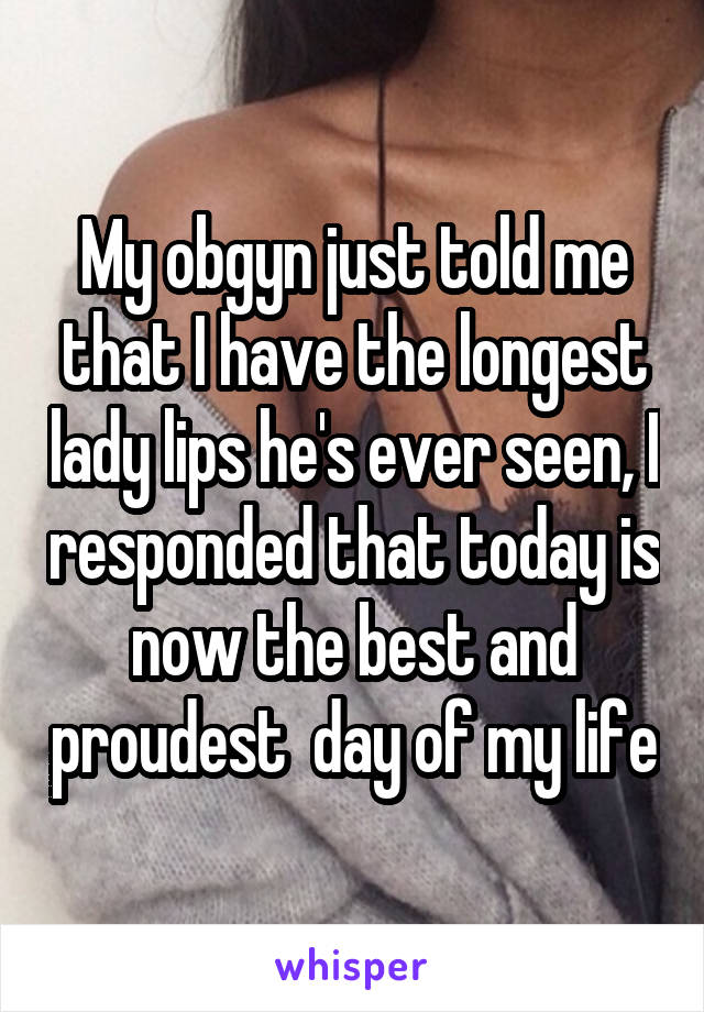 My obgyn just told me that I have the longest lady lips he's ever seen, I responded that today is now the best and proudest  day of my life