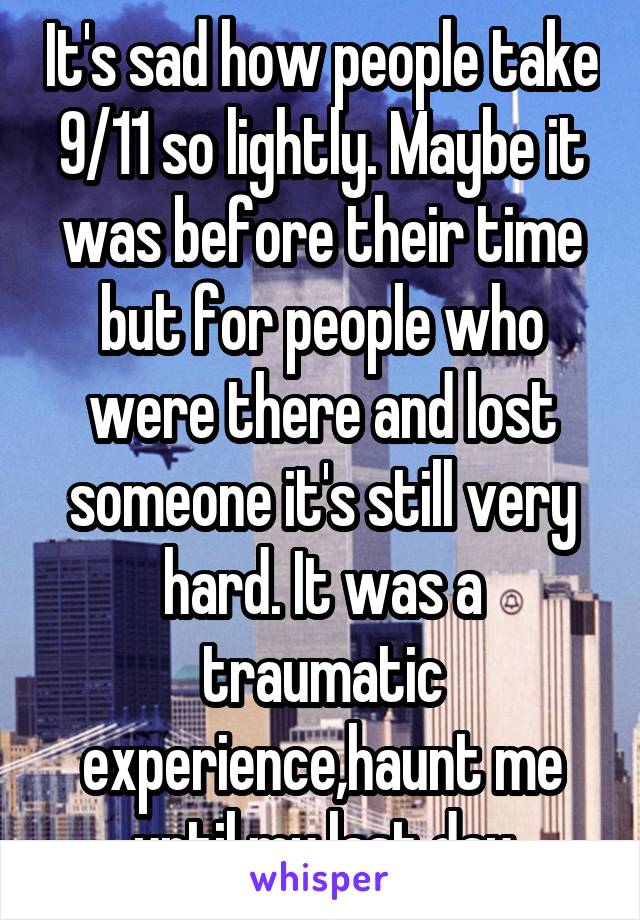 It's sad how people take 9/11 so lightly. Maybe it was before their time but for people who were there and lost someone it's still very hard. It was a traumatic experience,haunt me until my last day