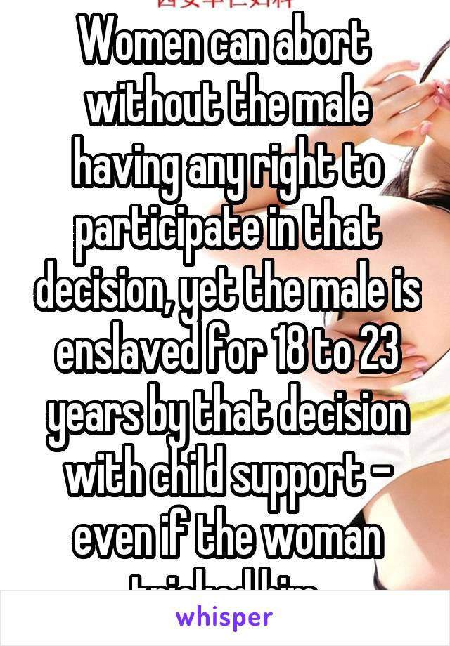 Women can abort  without the male having any right to participate in that decision, yet the male is enslaved for 18 to 23 years by that decision with child support - even if the woman tricked him.