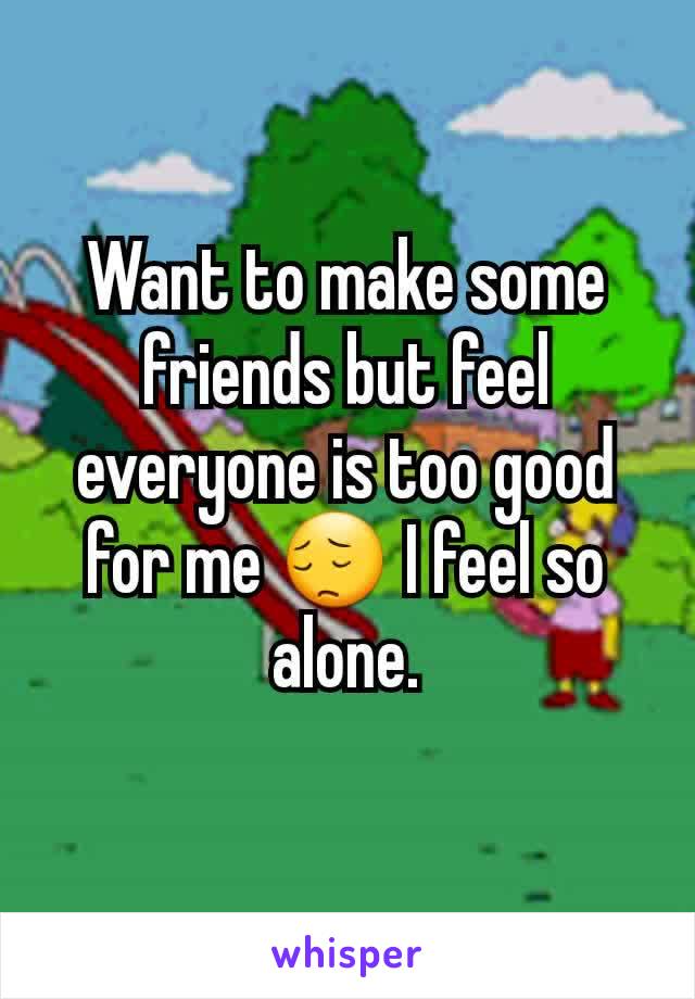 Want to make some friends but feel everyone is too good for me 😔 I feel so alone.