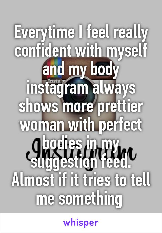 Everytime I feel really confident with myself and my body instagram always shows more prettier woman with perfect bodies in my suggestion feed. Almost if it tries to tell me something 