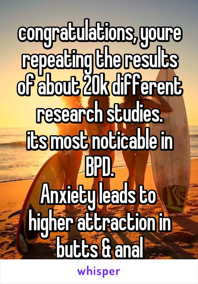 congratulations, youre repeating the results of about 20k different research studies.
its most noticable in BPD.
Anxiety leads to  higher attraction in butts & anal