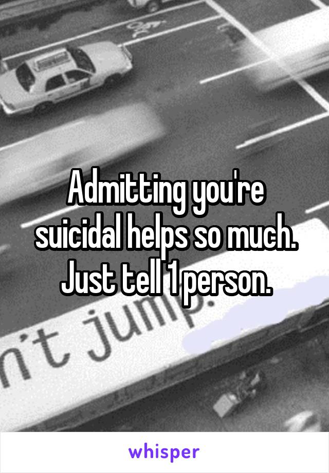 Admitting you're suicidal helps so much. Just tell 1 person.