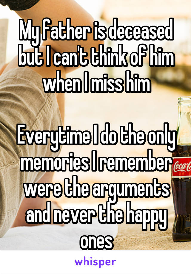 My father is deceased but I can't think of him when I miss him
 
Everytime I do the only memories I remember were the arguments and never the happy ones