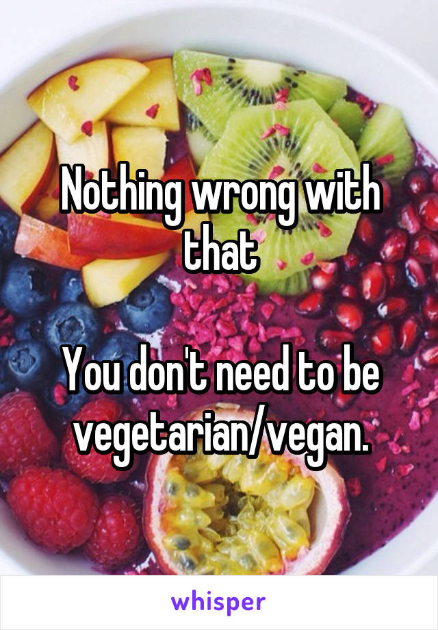 Nothing wrong with that

You don't need to be vegetarian/vegan.