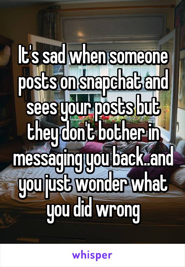 It's sad when someone posts on snapchat and sees your posts but they don't bother in messaging you back..and you just wonder what you did wrong