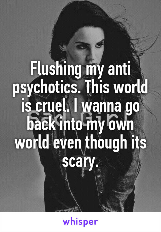 Flushing my anti psychotics. This world is cruel. I wanna go back into my own world even though its scary.