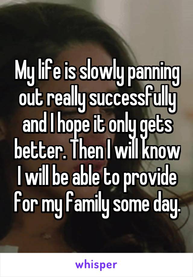 My life is slowly panning out really successfully and I hope it only gets better. Then I will know I will be able to provide for my family some day.