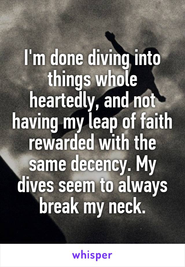 I'm done diving into things whole heartedly, and not having my leap of faith rewarded with the same decency. My dives seem to always break my neck.