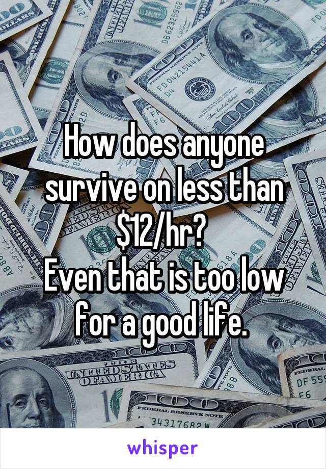 How does anyone survive on less than $12/hr? 
Even that is too low for a good life. 