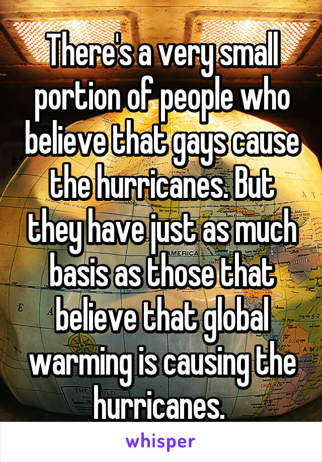 There's a very small portion of people who believe that gays cause the hurricanes. But they have just as much basis as those that believe that global warming is causing the hurricanes. 