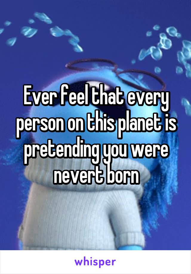 Ever feel that every person on this planet is pretending you were nevert born