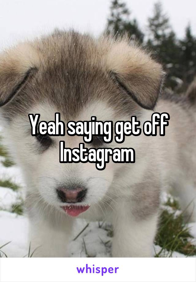 Yeah saying get off Instagram 