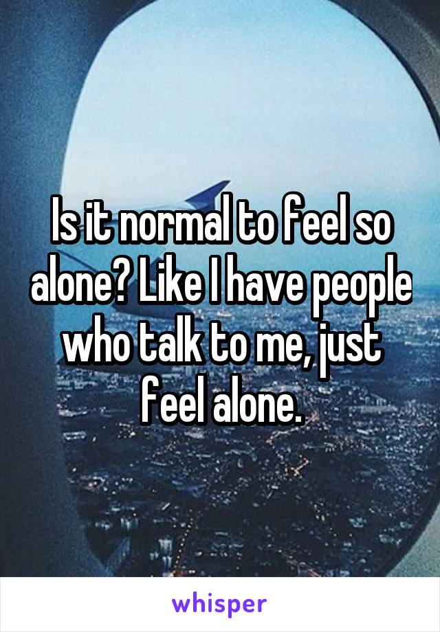 Is it normal to feel so alone? Like I have people who talk to me, just feel alone.