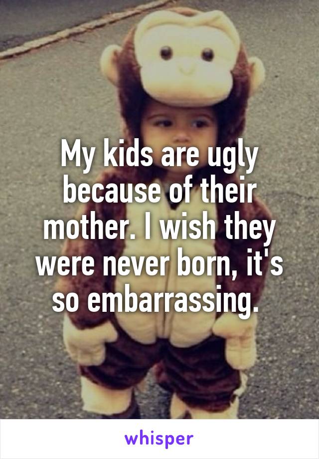 My kids are ugly because of their mother. I wish they were never born, it's so embarrassing. 