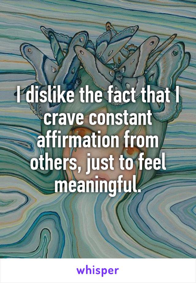 I dislike the fact that I crave constant affirmation from others, just to feel meaningful.