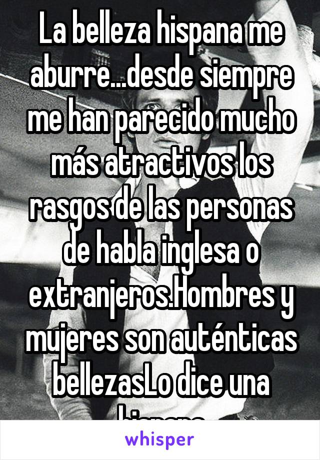 La belleza hispana me aburre...desde siempre me han parecido mucho más atractivos los rasgos de las personas de habla inglesa o extranjeros.Hombres y mujeres son auténticas bellezasLo dice una hispana