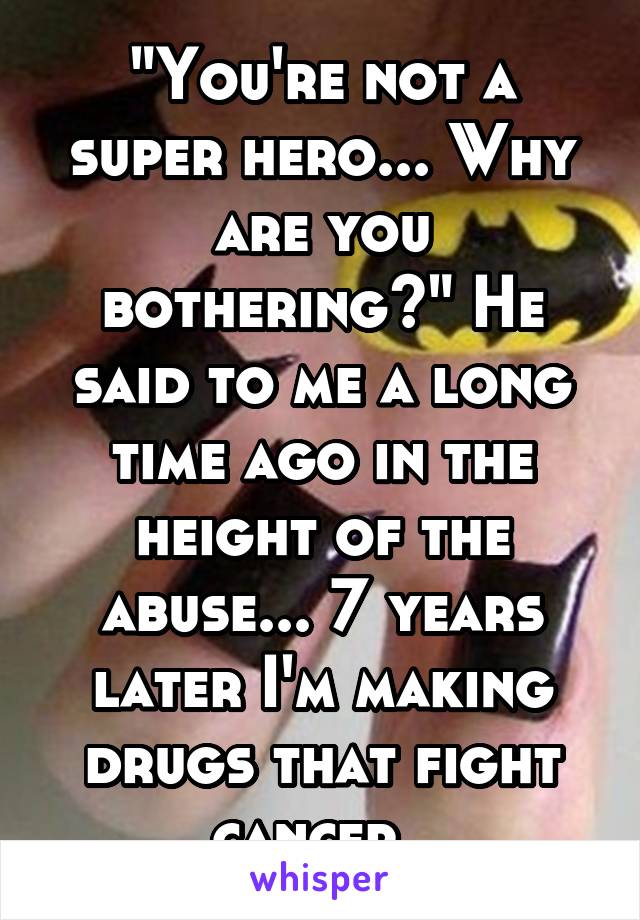 "You're not a super hero... Why are you bothering?" He said to me a long time ago in the height of the abuse... 7 years later I'm making drugs that fight cancer. 