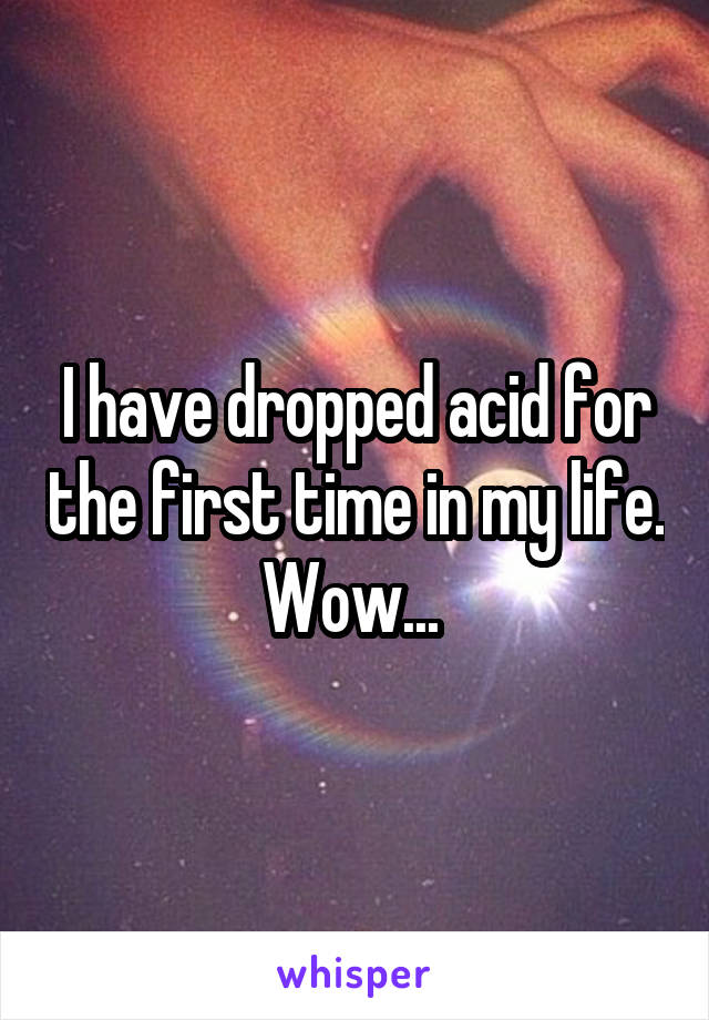 I have dropped acid for the first time in my life. Wow... 