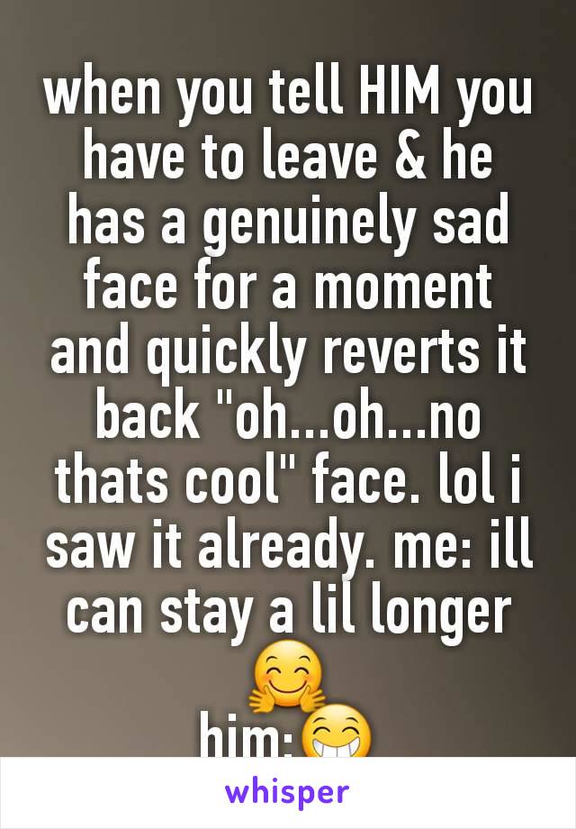 when you tell HIM you have to leave & he has a genuinely sad face for a moment and quickly reverts it back "oh...oh...no thats cool" face. lol i saw it already. me: ill can stay a lil longer🤗
him:😁