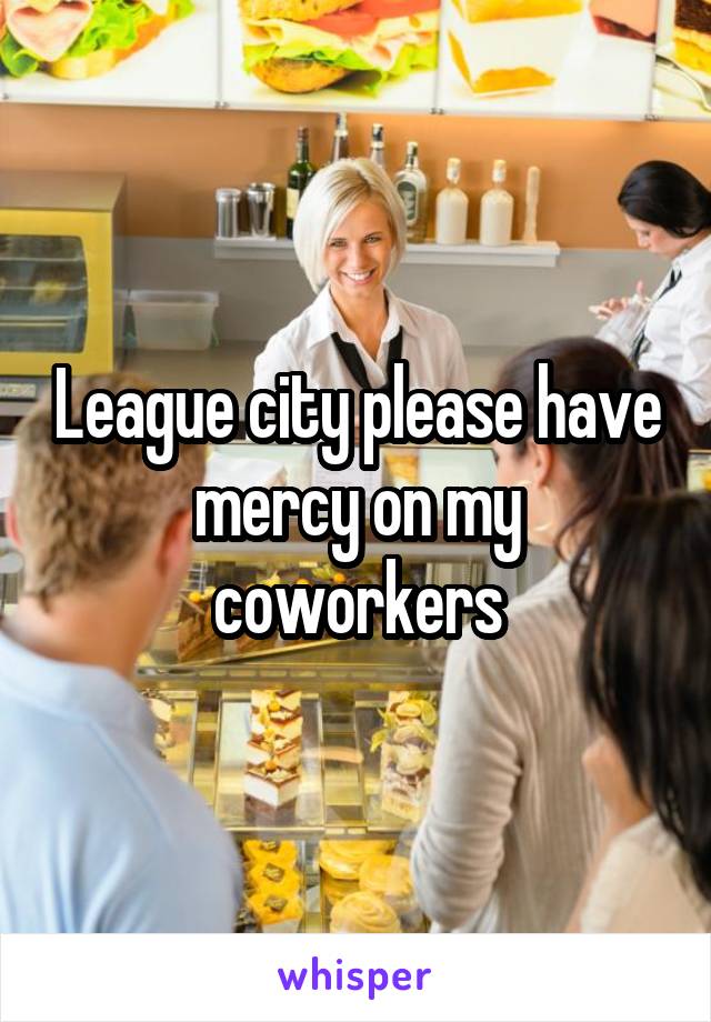 League city please have mercy on my coworkers