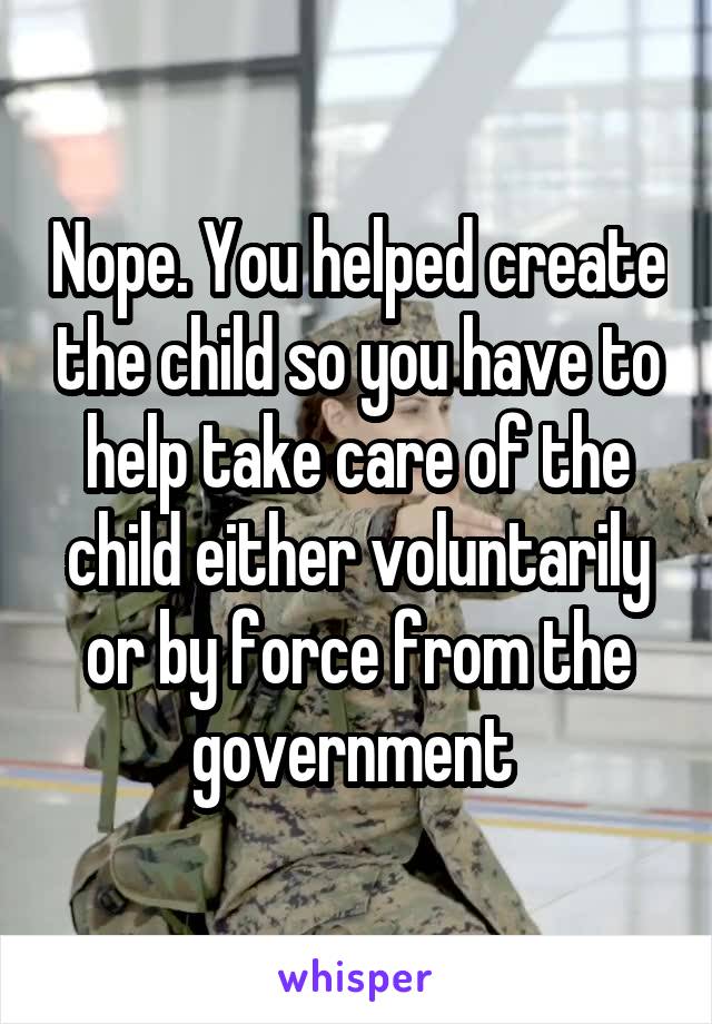 Nope. You helped create the child so you have to help take care of the child either voluntarily or by force from the government 