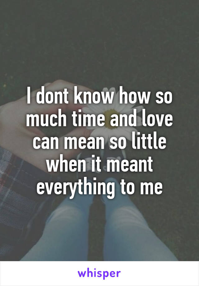 I dont know how so much time and love can mean so little when it meant everything to me