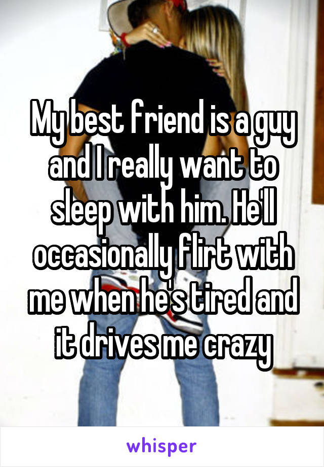 My best friend is a guy and I really want to sleep with him. He'll occasionally flirt with me when he's tired and it drives me crazy