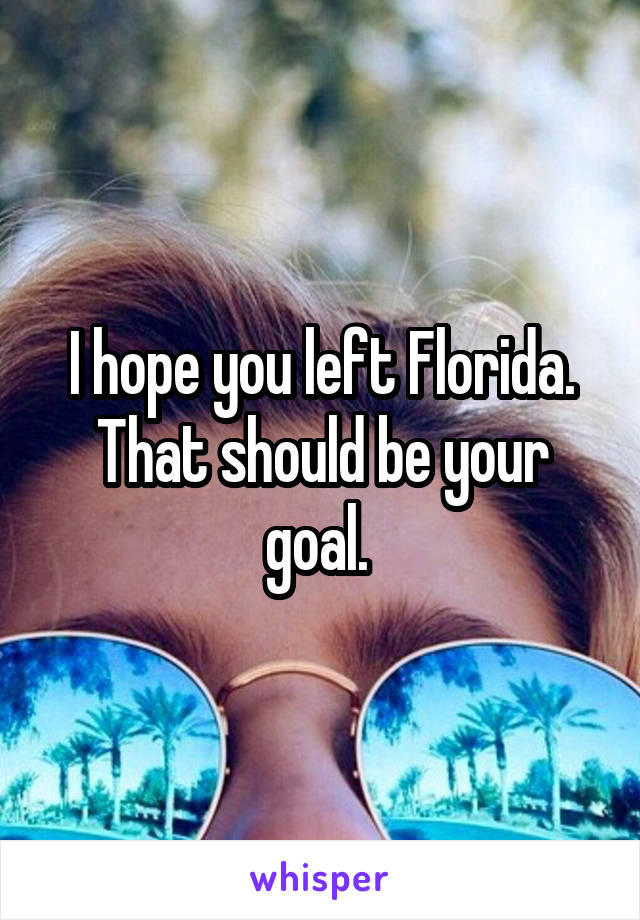 I hope you left Florida. That should be your goal. 