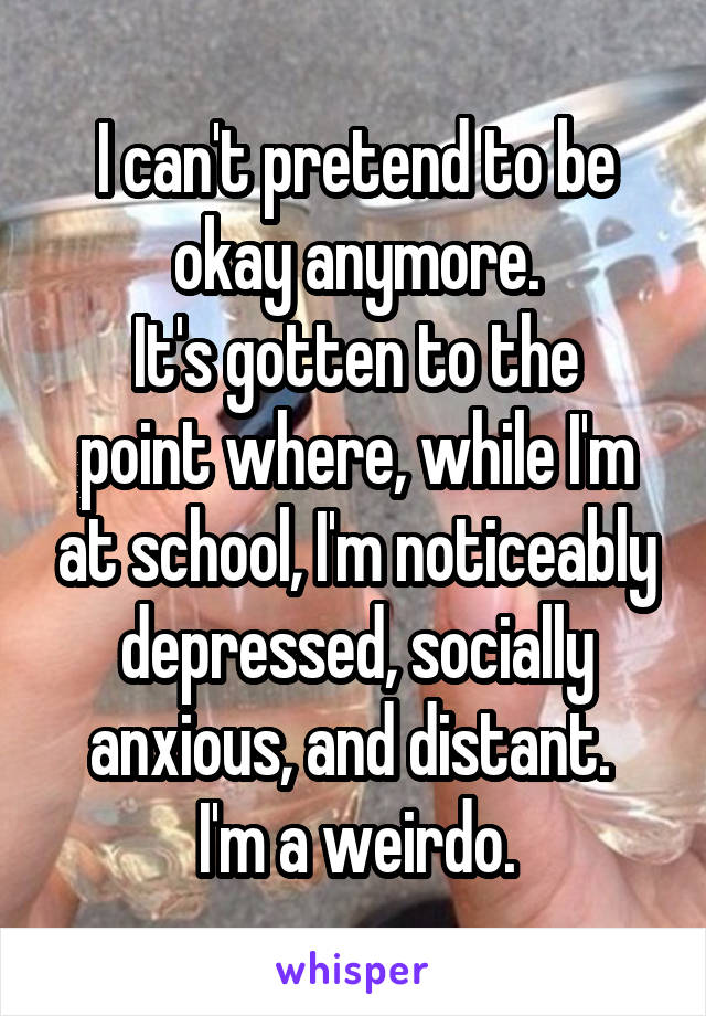 I can't pretend to be okay anymore.
It's gotten to the point where, while I'm at school, I'm noticeably depressed, socially anxious, and distant. 
I'm a weirdo.