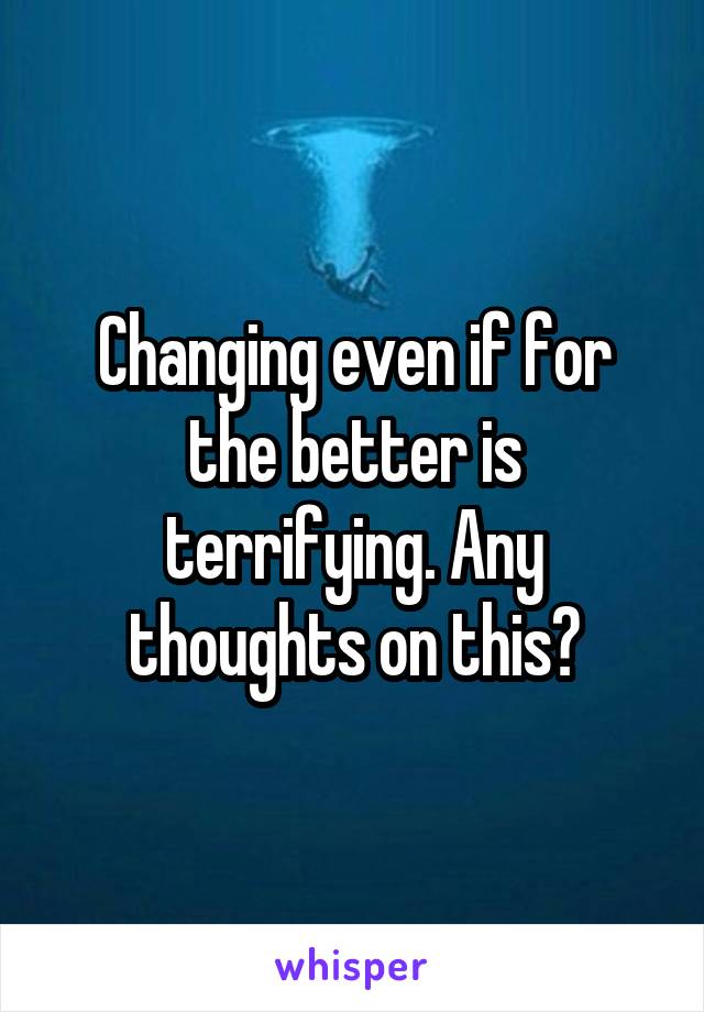 Changing even if for the better is terrifying. Any thoughts on this?