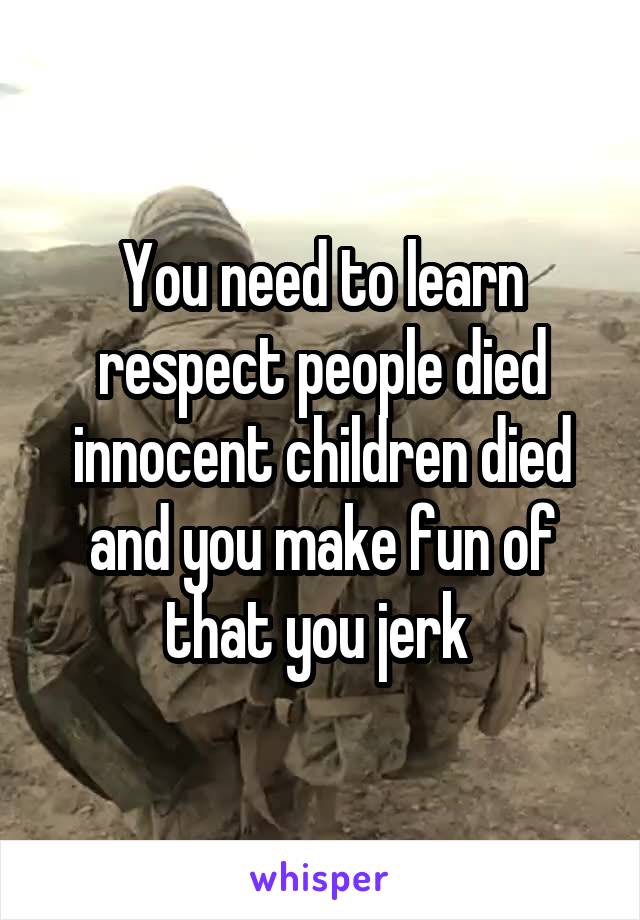 You need to learn respect people died innocent children died and you make fun of that you jerk 