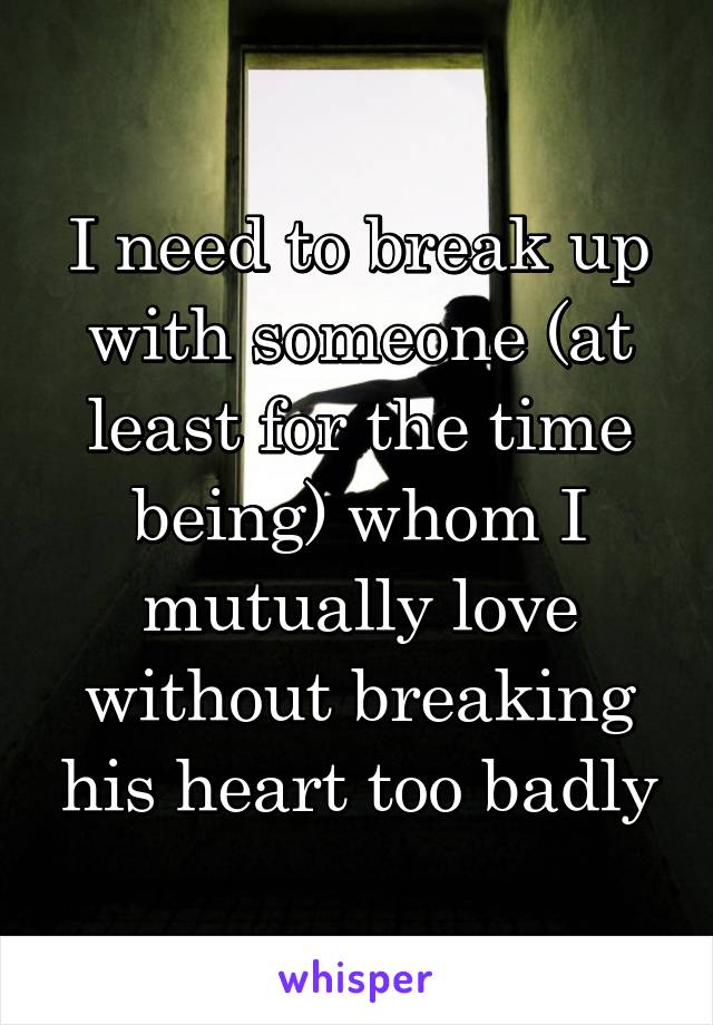 I need to break up with someone (at least for the time being) whom I mutually love without breaking his heart too badly