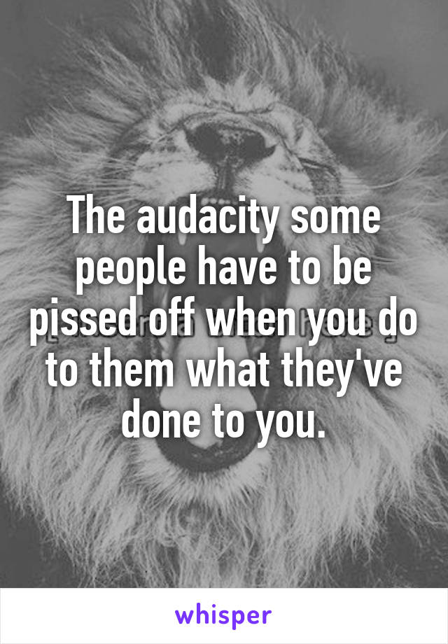 The audacity some people have to be pissed off when you do to them what they've done to you.