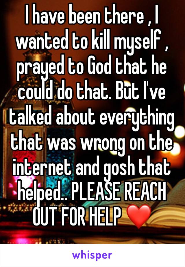 I have been there , I wanted to kill myself , prayed to God that he could do that. But I've talked about everything that was wrong on the internet and gosh that helped.. PLEASE REACH OUT FOR HELP ❤️