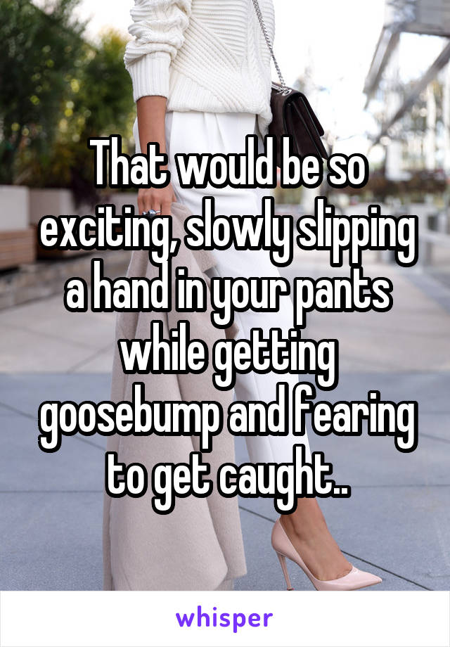 That would be so exciting, slowly slipping a hand in your pants while getting goosebump and fearing to get caught..