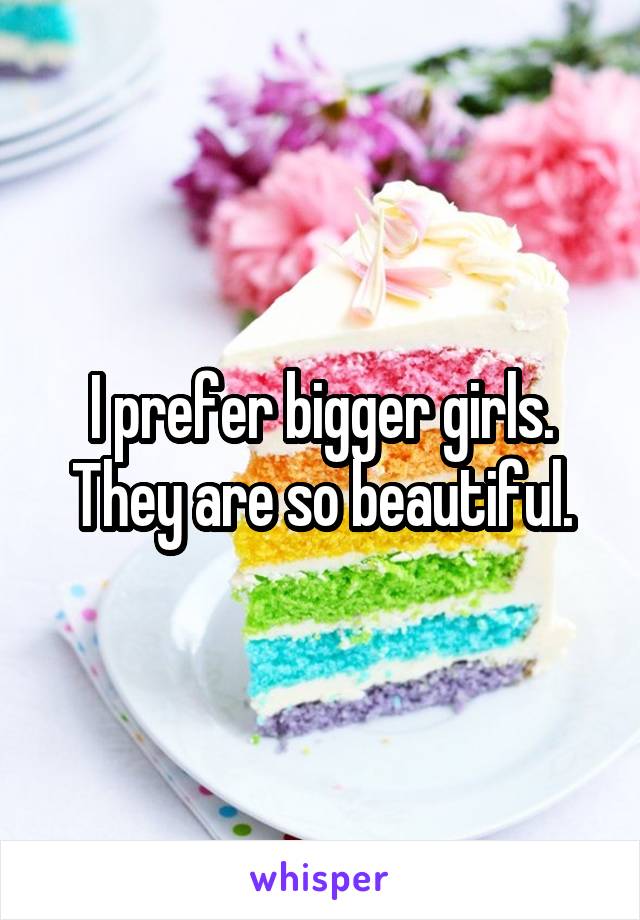 I prefer bigger girls. They are so beautiful.