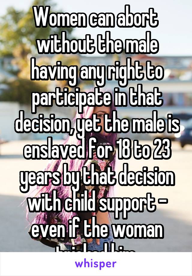 Women can abort  without the male having any right to participate in that decision, yet the male is enslaved for 18 to 23 years by that decision with child support - even if the woman tricked him.