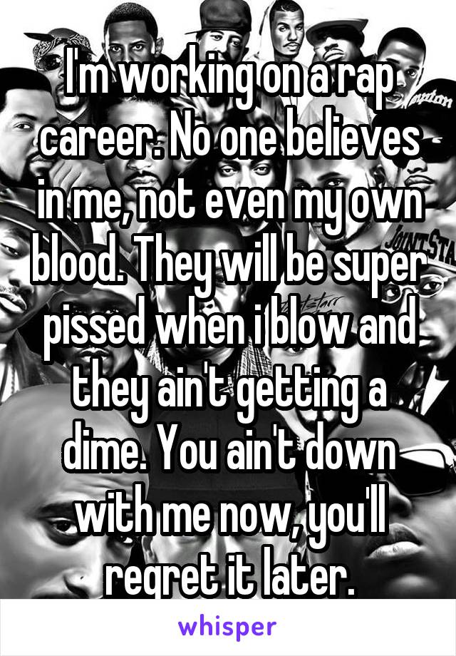 I'm working on a rap career. No one believes in me, not even my own blood. They will be super pissed when i blow and they ain't getting a dime. You ain't down with me now, you'll regret it later.