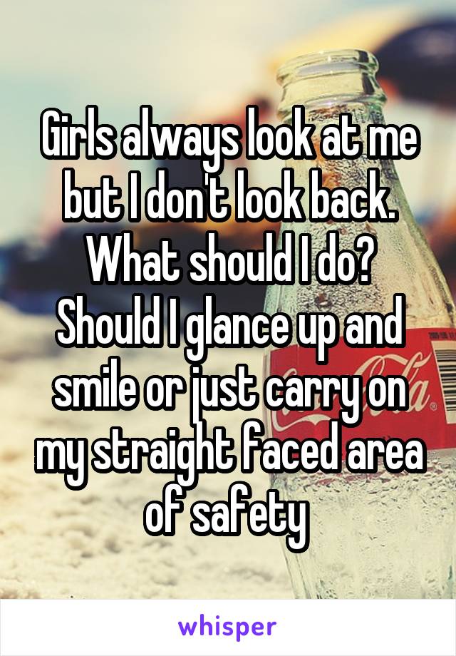 Girls always look at me but I don't look back. What should I do? Should I glance up and smile or just carry on my straight faced area of safety 