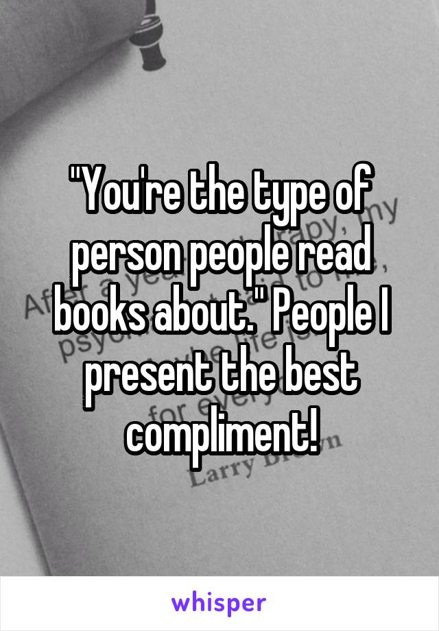 "You're the type of person people read books about." People I present the best compliment!