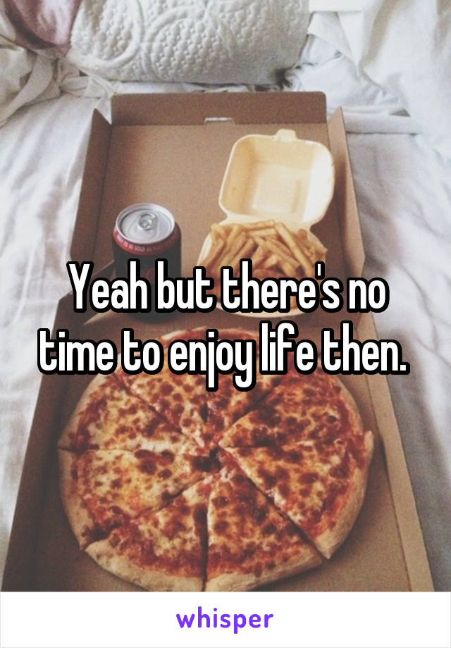 Yeah but there's no time to enjoy life then. 