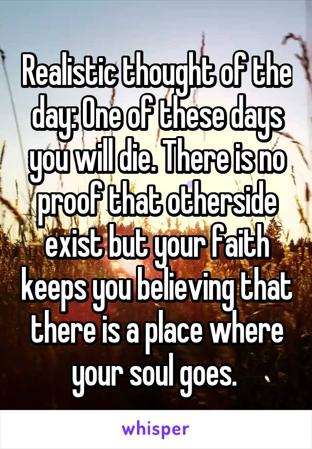 Realistic thought of the day: One of these days you will die. There is no proof that otherside exist but your faith keeps you believing that there is a place where your soul goes. 