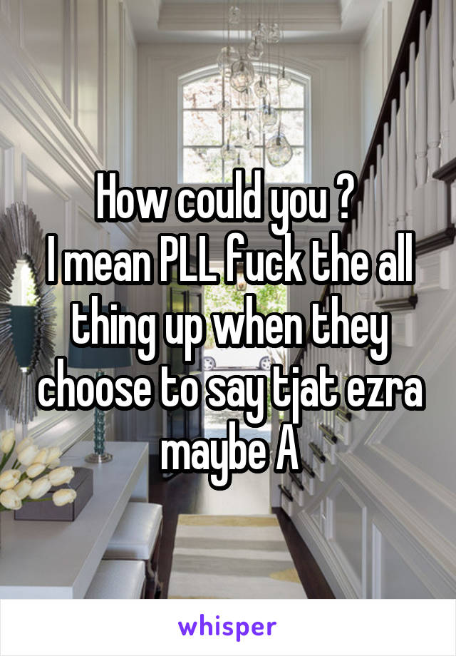 How could you ? 
I mean PLL fuck the all thing up when they choose to say tjat ezra maybe A