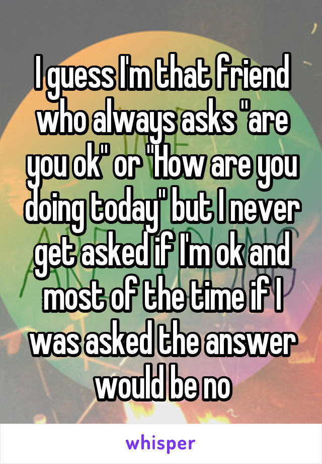 I guess I'm that friend who always asks "are you ok" or "How are you doing today" but I never get asked if I'm ok and most of the time if I was asked the answer would be no